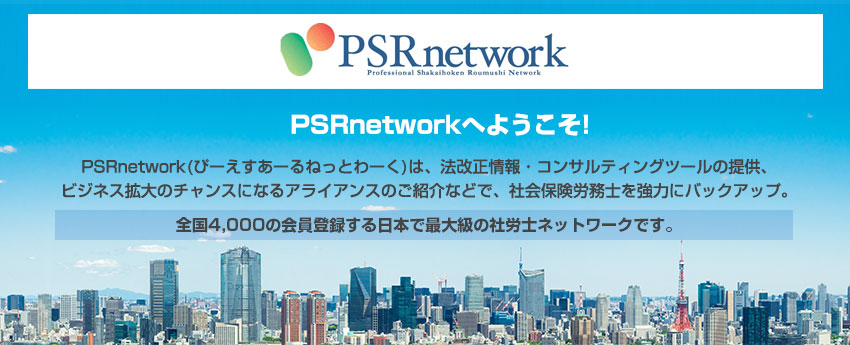 PSRnetworkへようこそ! PSRnetwork(ぴーえすあーるねっとわーく)は、法改正情報・コンサルティングツールの 提供、ビジネス拡大のチャンスになるアライアンスのご紹介などで、社会保険労務士を強力 にバックアップ。全国4,000の会員登録する日本で最大級の社労士ネットワークです。